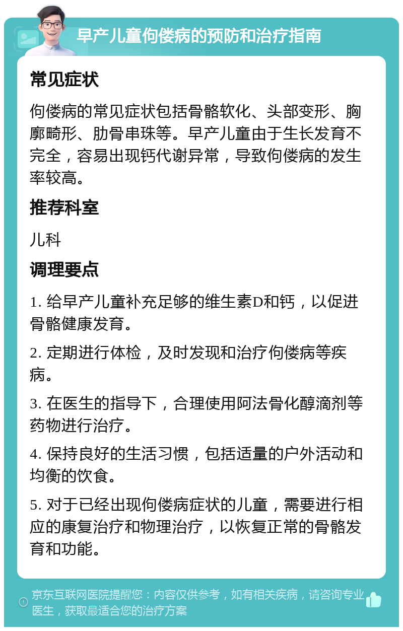 早产儿童佝偻病的预防和治疗指南 常见症状 佝偻病的常见症状包括骨骼软化、头部变形、胸廓畸形、肋骨串珠等。早产儿童由于生长发育不完全，容易出现钙代谢异常，导致佝偻病的发生率较高。 推荐科室 儿科 调理要点 1. 给早产儿童补充足够的维生素D和钙，以促进骨骼健康发育。 2. 定期进行体检，及时发现和治疗佝偻病等疾病。 3. 在医生的指导下，合理使用阿法骨化醇滴剂等药物进行治疗。 4. 保持良好的生活习惯，包括适量的户外活动和均衡的饮食。 5. 对于已经出现佝偻病症状的儿童，需要进行相应的康复治疗和物理治疗，以恢复正常的骨骼发育和功能。