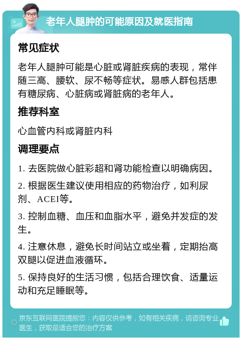 老年人腿肿的可能原因及就医指南 常见症状 老年人腿肿可能是心脏或肾脏疾病的表现，常伴随三高、腰软、尿不畅等症状。易感人群包括患有糖尿病、心脏病或肾脏病的老年人。 推荐科室 心血管内科或肾脏内科 调理要点 1. 去医院做心脏彩超和肾功能检查以明确病因。 2. 根据医生建议使用相应的药物治疗，如利尿剂、ACEI等。 3. 控制血糖、血压和血脂水平，避免并发症的发生。 4. 注意休息，避免长时间站立或坐着，定期抬高双腿以促进血液循环。 5. 保持良好的生活习惯，包括合理饮食、适量运动和充足睡眠等。