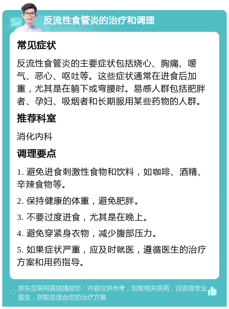 反流性食管炎的治疗和调理 常见症状 反流性食管炎的主要症状包括烧心、胸痛、嗳气、恶心、呕吐等。这些症状通常在进食后加重，尤其是在躺下或弯腰时。易感人群包括肥胖者、孕妇、吸烟者和长期服用某些药物的人群。 推荐科室 消化内科 调理要点 1. 避免进食刺激性食物和饮料，如咖啡、酒精、辛辣食物等。 2. 保持健康的体重，避免肥胖。 3. 不要过度进食，尤其是在晚上。 4. 避免穿紧身衣物，减少腹部压力。 5. 如果症状严重，应及时就医，遵循医生的治疗方案和用药指导。