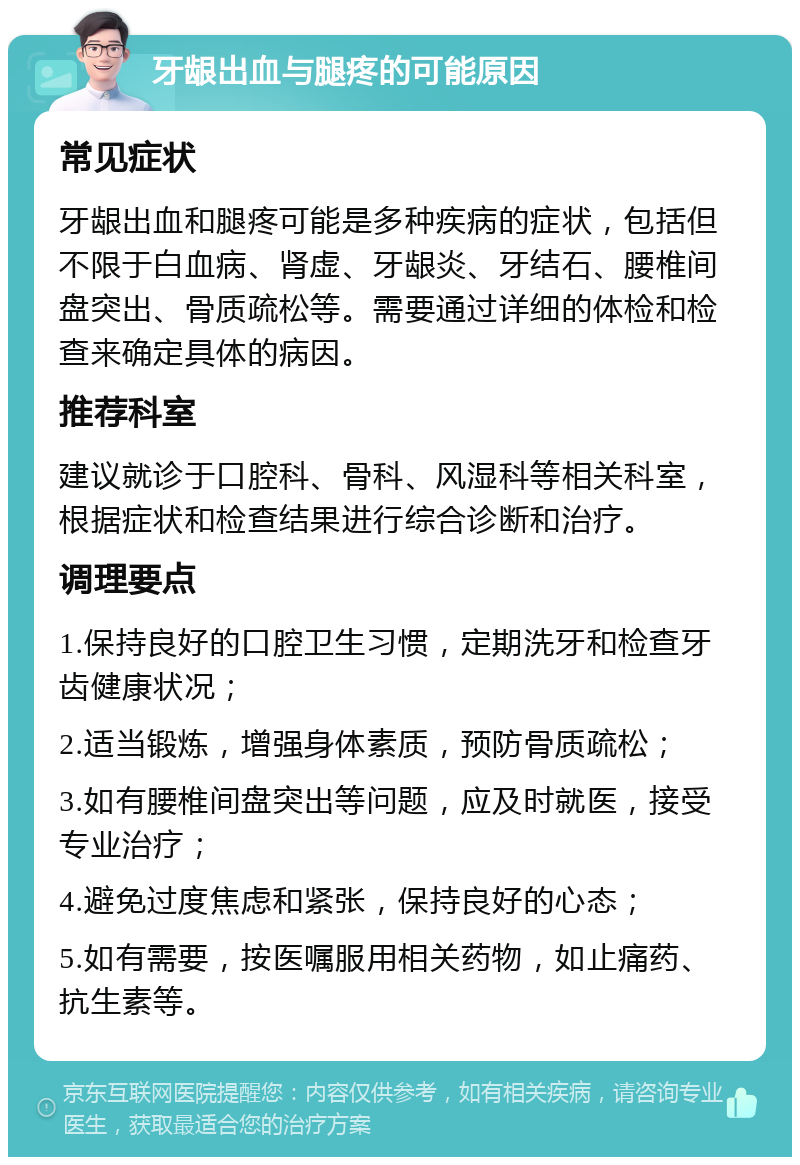 牙龈出血与腿疼的可能原因 常见症状 牙龈出血和腿疼可能是多种疾病的症状，包括但不限于白血病、肾虚、牙龈炎、牙结石、腰椎间盘突出、骨质疏松等。需要通过详细的体检和检查来确定具体的病因。 推荐科室 建议就诊于口腔科、骨科、风湿科等相关科室，根据症状和检查结果进行综合诊断和治疗。 调理要点 1.保持良好的口腔卫生习惯，定期洗牙和检查牙齿健康状况； 2.适当锻炼，增强身体素质，预防骨质疏松； 3.如有腰椎间盘突出等问题，应及时就医，接受专业治疗； 4.避免过度焦虑和紧张，保持良好的心态； 5.如有需要，按医嘱服用相关药物，如止痛药、抗生素等。