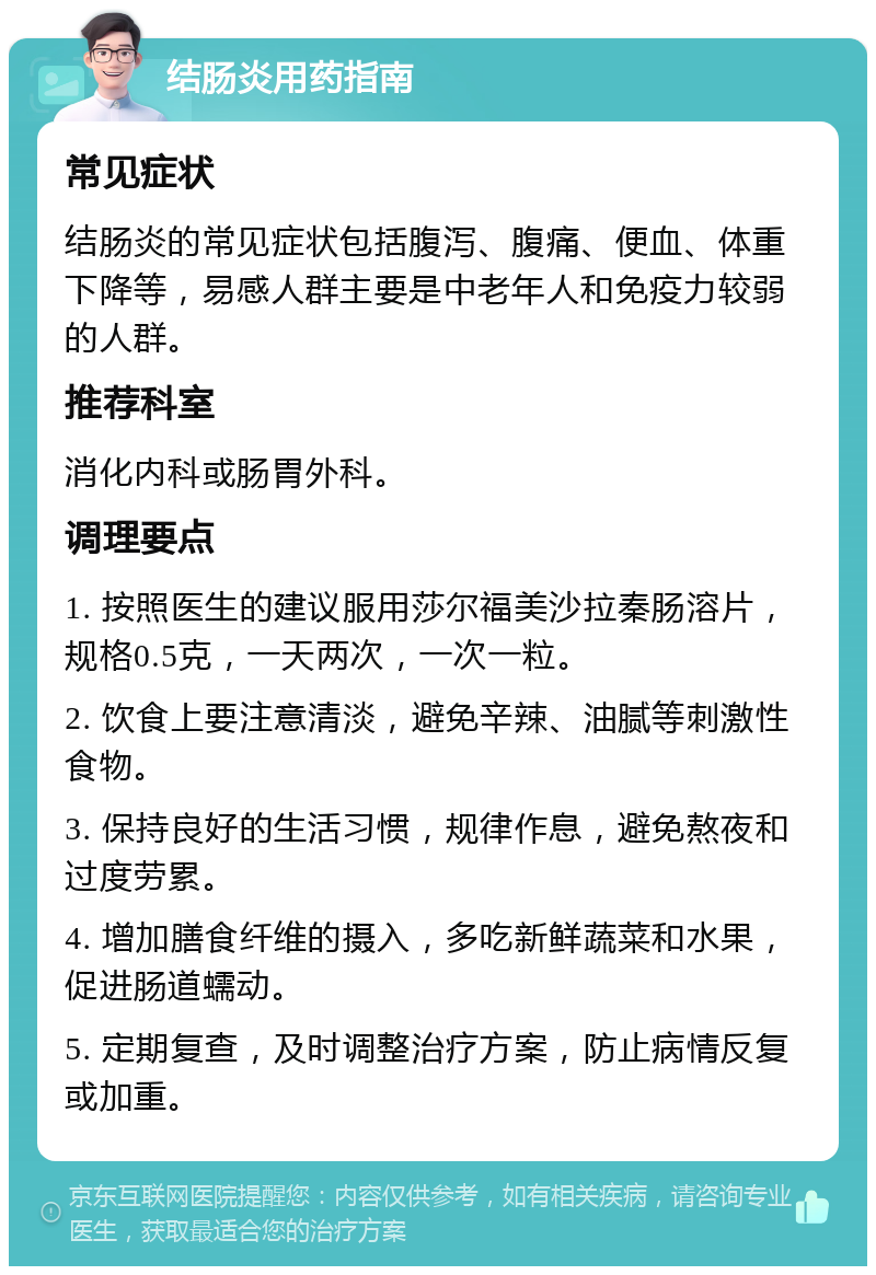 结肠炎用药指南 常见症状 结肠炎的常见症状包括腹泻、腹痛、便血、体重下降等，易感人群主要是中老年人和免疫力较弱的人群。 推荐科室 消化内科或肠胃外科。 调理要点 1. 按照医生的建议服用莎尔福美沙拉秦肠溶片，规格0.5克，一天两次，一次一粒。 2. 饮食上要注意清淡，避免辛辣、油腻等刺激性食物。 3. 保持良好的生活习惯，规律作息，避免熬夜和过度劳累。 4. 增加膳食纤维的摄入，多吃新鲜蔬菜和水果，促进肠道蠕动。 5. 定期复查，及时调整治疗方案，防止病情反复或加重。