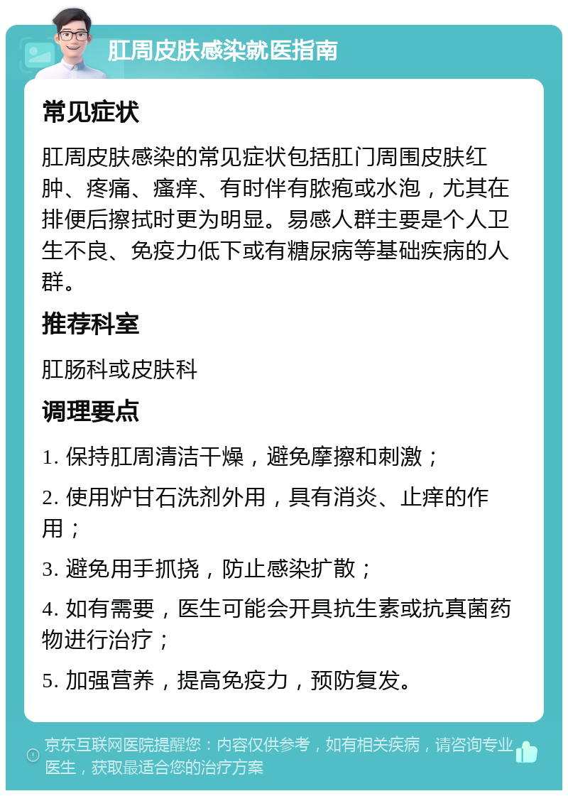 肛周皮肤感染就医指南 常见症状 肛周皮肤感染的常见症状包括肛门周围皮肤红肿、疼痛、瘙痒、有时伴有脓疱或水泡，尤其在排便后擦拭时更为明显。易感人群主要是个人卫生不良、免疫力低下或有糖尿病等基础疾病的人群。 推荐科室 肛肠科或皮肤科 调理要点 1. 保持肛周清洁干燥，避免摩擦和刺激； 2. 使用炉甘石洗剂外用，具有消炎、止痒的作用； 3. 避免用手抓挠，防止感染扩散； 4. 如有需要，医生可能会开具抗生素或抗真菌药物进行治疗； 5. 加强营养，提高免疫力，预防复发。