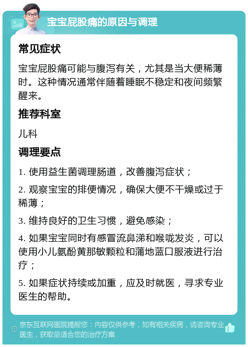 宝宝屁股痛的原因与调理 常见症状 宝宝屁股痛可能与腹泻有关，尤其是当大便稀薄时。这种情况通常伴随着睡眠不稳定和夜间频繁醒来。 推荐科室 儿科 调理要点 1. 使用益生菌调理肠道，改善腹泻症状； 2. 观察宝宝的排便情况，确保大便不干燥或过于稀薄； 3. 维持良好的卫生习惯，避免感染； 4. 如果宝宝同时有感冒流鼻涕和喉咙发炎，可以使用小儿氨酚黄那敏颗粒和蒲地蓝口服液进行治疗； 5. 如果症状持续或加重，应及时就医，寻求专业医生的帮助。