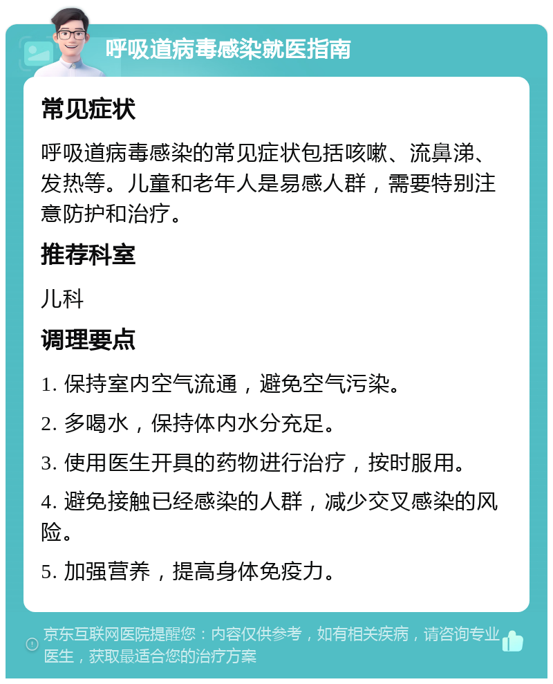 呼吸道病毒感染就医指南 常见症状 呼吸道病毒感染的常见症状包括咳嗽、流鼻涕、发热等。儿童和老年人是易感人群，需要特别注意防护和治疗。 推荐科室 儿科 调理要点 1. 保持室内空气流通，避免空气污染。 2. 多喝水，保持体内水分充足。 3. 使用医生开具的药物进行治疗，按时服用。 4. 避免接触已经感染的人群，减少交叉感染的风险。 5. 加强营养，提高身体免疫力。