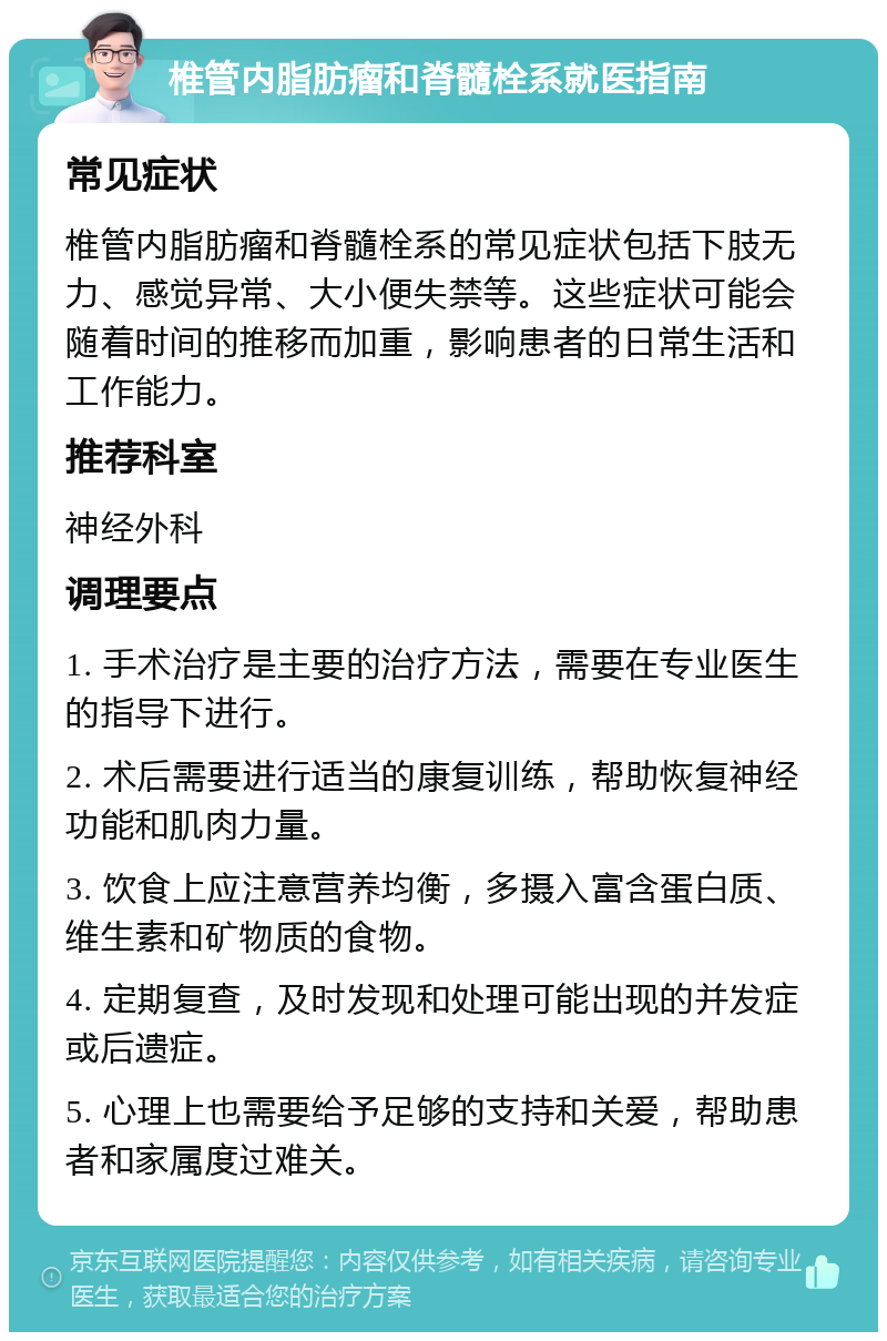 椎管内脂肪瘤和脊髓栓系就医指南 常见症状 椎管内脂肪瘤和脊髓栓系的常见症状包括下肢无力、感觉异常、大小便失禁等。这些症状可能会随着时间的推移而加重，影响患者的日常生活和工作能力。 推荐科室 神经外科 调理要点 1. 手术治疗是主要的治疗方法，需要在专业医生的指导下进行。 2. 术后需要进行适当的康复训练，帮助恢复神经功能和肌肉力量。 3. 饮食上应注意营养均衡，多摄入富含蛋白质、维生素和矿物质的食物。 4. 定期复查，及时发现和处理可能出现的并发症或后遗症。 5. 心理上也需要给予足够的支持和关爱，帮助患者和家属度过难关。