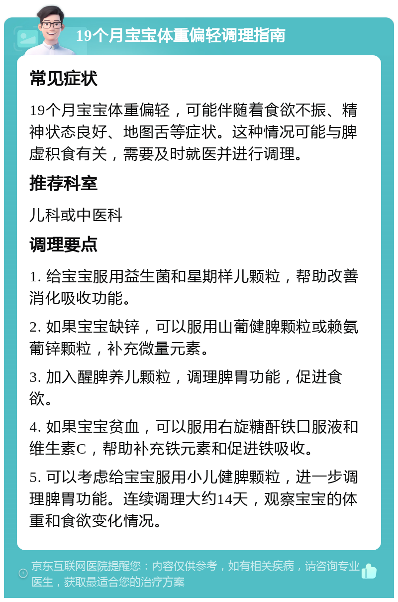 19个月宝宝体重偏轻调理指南 常见症状 19个月宝宝体重偏轻，可能伴随着食欲不振、精神状态良好、地图舌等症状。这种情况可能与脾虚积食有关，需要及时就医并进行调理。 推荐科室 儿科或中医科 调理要点 1. 给宝宝服用益生菌和星期样儿颗粒，帮助改善消化吸收功能。 2. 如果宝宝缺锌，可以服用山葡健脾颗粒或赖氨葡锌颗粒，补充微量元素。 3. 加入醒脾养儿颗粒，调理脾胃功能，促进食欲。 4. 如果宝宝贫血，可以服用右旋糖酐铁口服液和维生素C，帮助补充铁元素和促进铁吸收。 5. 可以考虑给宝宝服用小儿健脾颗粒，进一步调理脾胃功能。连续调理大约14天，观察宝宝的体重和食欲变化情况。