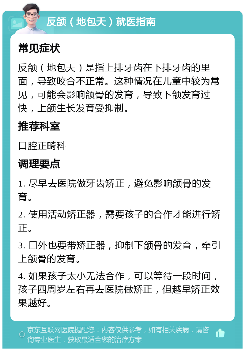 反颌（地包天）就医指南 常见症状 反颌（地包天）是指上排牙齿在下排牙齿的里面，导致咬合不正常。这种情况在儿童中较为常见，可能会影响颌骨的发育，导致下颌发育过快，上颌生长发育受抑制。 推荐科室 口腔正畸科 调理要点 1. 尽早去医院做牙齿矫正，避免影响颌骨的发育。 2. 使用活动矫正器，需要孩子的合作才能进行矫正。 3. 口外也要带矫正器，抑制下颌骨的发育，牵引上颌骨的发育。 4. 如果孩子太小无法合作，可以等待一段时间，孩子四周岁左右再去医院做矫正，但越早矫正效果越好。