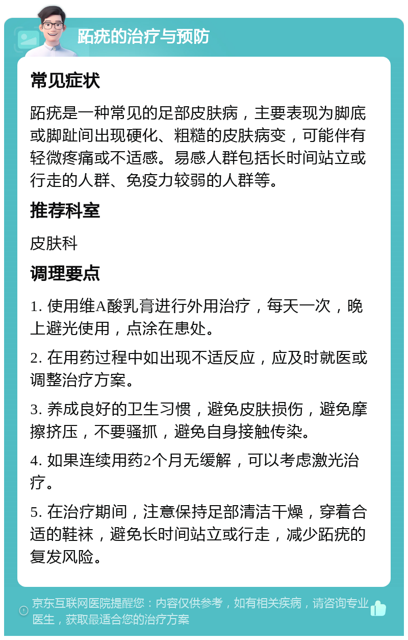 跖疣的治疗与预防 常见症状 跖疣是一种常见的足部皮肤病，主要表现为脚底或脚趾间出现硬化、粗糙的皮肤病变，可能伴有轻微疼痛或不适感。易感人群包括长时间站立或行走的人群、免疫力较弱的人群等。 推荐科室 皮肤科 调理要点 1. 使用维A酸乳膏进行外用治疗，每天一次，晚上避光使用，点涂在患处。 2. 在用药过程中如出现不适反应，应及时就医或调整治疗方案。 3. 养成良好的卫生习惯，避免皮肤损伤，避免摩擦挤压，不要骚抓，避免自身接触传染。 4. 如果连续用药2个月无缓解，可以考虑激光治疗。 5. 在治疗期间，注意保持足部清洁干燥，穿着合适的鞋袜，避免长时间站立或行走，减少跖疣的复发风险。