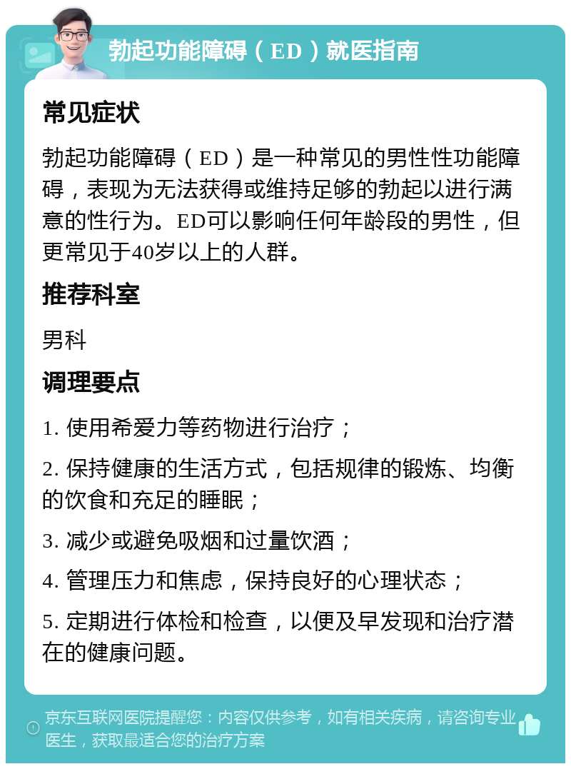 勃起功能障碍（ED）就医指南 常见症状 勃起功能障碍（ED）是一种常见的男性性功能障碍，表现为无法获得或维持足够的勃起以进行满意的性行为。ED可以影响任何年龄段的男性，但更常见于40岁以上的人群。 推荐科室 男科 调理要点 1. 使用希爱力等药物进行治疗； 2. 保持健康的生活方式，包括规律的锻炼、均衡的饮食和充足的睡眠； 3. 减少或避免吸烟和过量饮酒； 4. 管理压力和焦虑，保持良好的心理状态； 5. 定期进行体检和检查，以便及早发现和治疗潜在的健康问题。