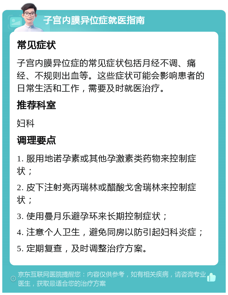 子宫内膜异位症就医指南 常见症状 子宫内膜异位症的常见症状包括月经不调、痛经、不规则出血等。这些症状可能会影响患者的日常生活和工作，需要及时就医治疗。 推荐科室 妇科 调理要点 1. 服用地诺孕素或其他孕激素类药物来控制症状； 2. 皮下注射亮丙瑞林或醋酸戈舍瑞林来控制症状； 3. 使用曼月乐避孕环来长期控制症状； 4. 注意个人卫生，避免同房以防引起妇科炎症； 5. 定期复查，及时调整治疗方案。