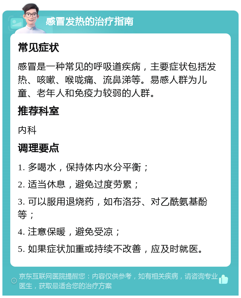 感冒发热的治疗指南 常见症状 感冒是一种常见的呼吸道疾病，主要症状包括发热、咳嗽、喉咙痛、流鼻涕等。易感人群为儿童、老年人和免疫力较弱的人群。 推荐科室 内科 调理要点 1. 多喝水，保持体内水分平衡； 2. 适当休息，避免过度劳累； 3. 可以服用退烧药，如布洛芬、对乙酰氨基酚等； 4. 注意保暖，避免受凉； 5. 如果症状加重或持续不改善，应及时就医。