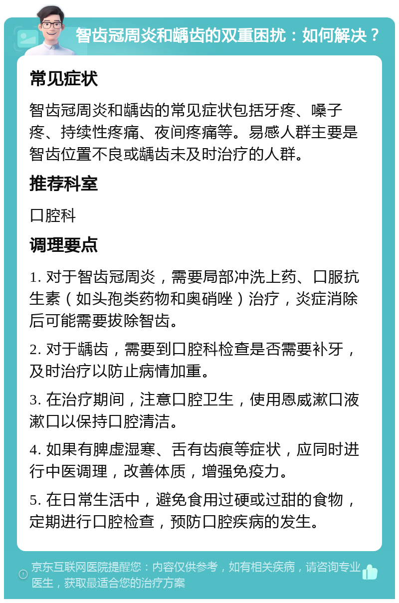 智齿冠周炎和龋齿的双重困扰：如何解决？ 常见症状 智齿冠周炎和龋齿的常见症状包括牙疼、嗓子疼、持续性疼痛、夜间疼痛等。易感人群主要是智齿位置不良或龋齿未及时治疗的人群。 推荐科室 口腔科 调理要点 1. 对于智齿冠周炎，需要局部冲洗上药、口服抗生素（如头孢类药物和奥硝唑）治疗，炎症消除后可能需要拔除智齿。 2. 对于龋齿，需要到口腔科检查是否需要补牙，及时治疗以防止病情加重。 3. 在治疗期间，注意口腔卫生，使用恩威漱口液漱口以保持口腔清洁。 4. 如果有脾虚湿寒、舌有齿痕等症状，应同时进行中医调理，改善体质，增强免疫力。 5. 在日常生活中，避免食用过硬或过甜的食物，定期进行口腔检查，预防口腔疾病的发生。