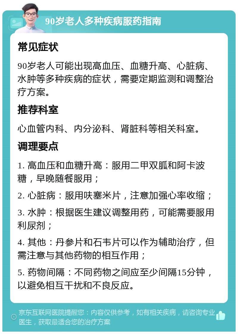 90岁老人多种疾病服药指南 常见症状 90岁老人可能出现高血压、血糖升高、心脏病、水肿等多种疾病的症状，需要定期监测和调整治疗方案。 推荐科室 心血管内科、内分泌科、肾脏科等相关科室。 调理要点 1. 高血压和血糖升高：服用二甲双胍和阿卡波糖，早晚随餐服用； 2. 心脏病：服用呋塞米片，注意加强心率收缩； 3. 水肿：根据医生建议调整用药，可能需要服用利尿剂； 4. 其他：丹参片和石韦片可以作为辅助治疗，但需注意与其他药物的相互作用； 5. 药物间隔：不同药物之间应至少间隔15分钟，以避免相互干扰和不良反应。