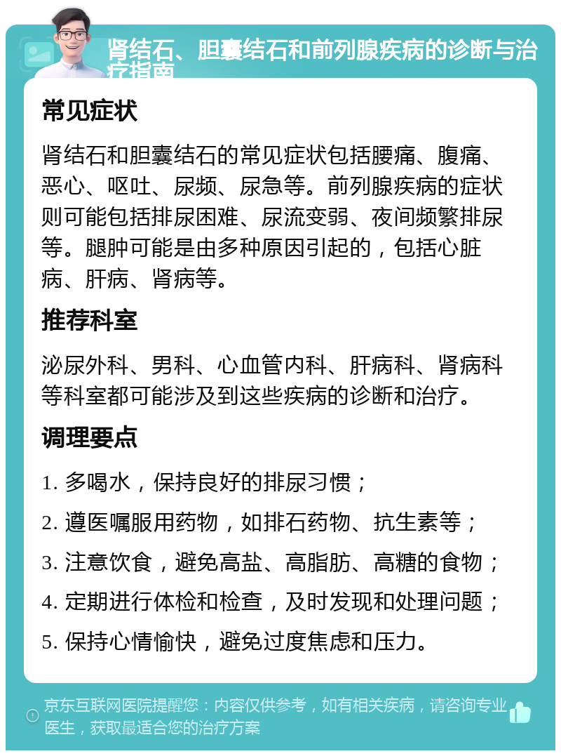 肾结石、胆囊结石和前列腺疾病的诊断与治疗指南 常见症状 肾结石和胆囊结石的常见症状包括腰痛、腹痛、恶心、呕吐、尿频、尿急等。前列腺疾病的症状则可能包括排尿困难、尿流变弱、夜间频繁排尿等。腿肿可能是由多种原因引起的，包括心脏病、肝病、肾病等。 推荐科室 泌尿外科、男科、心血管内科、肝病科、肾病科等科室都可能涉及到这些疾病的诊断和治疗。 调理要点 1. 多喝水，保持良好的排尿习惯； 2. 遵医嘱服用药物，如排石药物、抗生素等； 3. 注意饮食，避免高盐、高脂肪、高糖的食物； 4. 定期进行体检和检查，及时发现和处理问题； 5. 保持心情愉快，避免过度焦虑和压力。