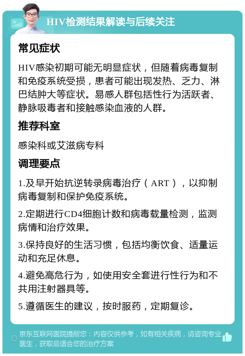 HIV检测结果解读与后续关注 常见症状 HIV感染初期可能无明显症状，但随着病毒复制和免疫系统受损，患者可能出现发热、乏力、淋巴结肿大等症状。易感人群包括性行为活跃者、静脉吸毒者和接触感染血液的人群。 推荐科室 感染科或艾滋病专科 调理要点 1.及早开始抗逆转录病毒治疗（ART），以抑制病毒复制和保护免疫系统。 2.定期进行CD4细胞计数和病毒载量检测，监测病情和治疗效果。 3.保持良好的生活习惯，包括均衡饮食、适量运动和充足休息。 4.避免高危行为，如使用安全套进行性行为和不共用注射器具等。 5.遵循医生的建议，按时服药，定期复诊。