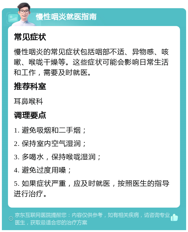 慢性咽炎就医指南 常见症状 慢性咽炎的常见症状包括咽部不适、异物感、咳嗽、喉咙干燥等。这些症状可能会影响日常生活和工作，需要及时就医。 推荐科室 耳鼻喉科 调理要点 1. 避免吸烟和二手烟； 2. 保持室内空气湿润； 3. 多喝水，保持喉咙湿润； 4. 避免过度用嗓； 5. 如果症状严重，应及时就医，按照医生的指导进行治疗。