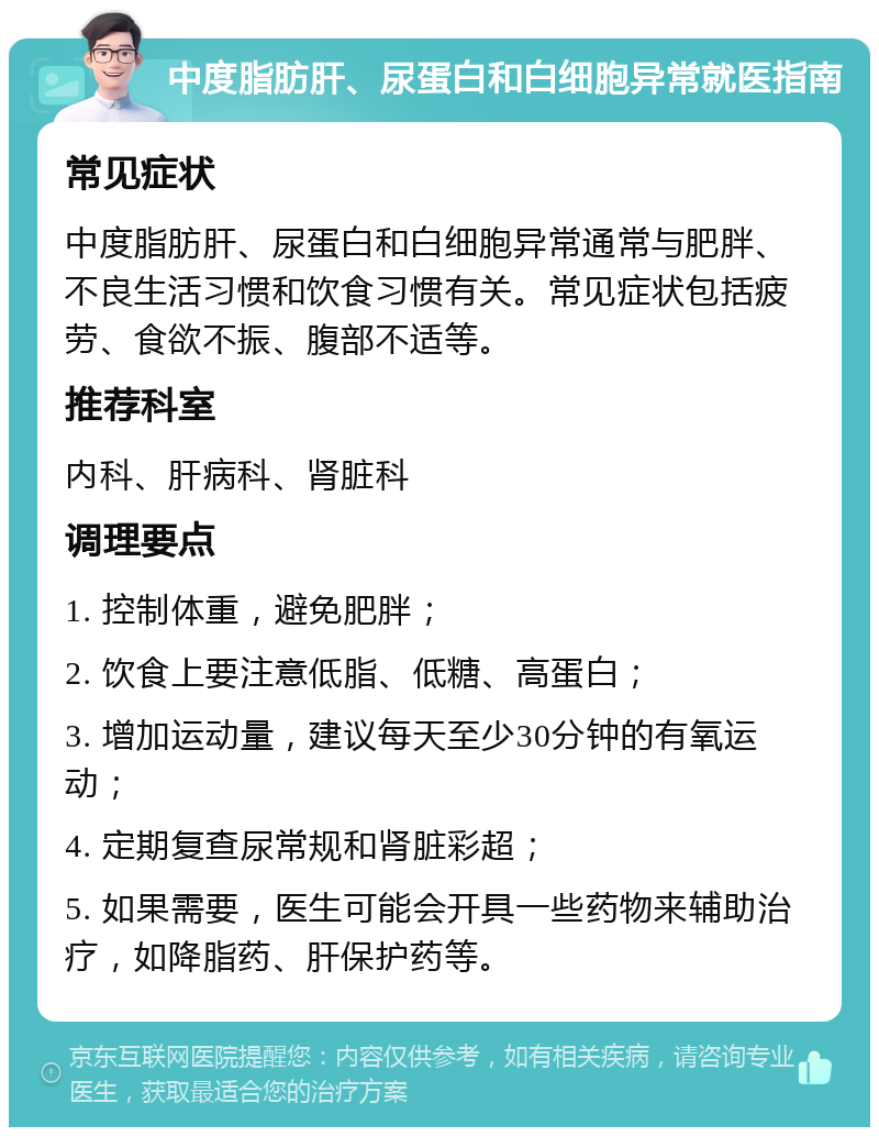 中度脂肪肝、尿蛋白和白细胞异常就医指南 常见症状 中度脂肪肝、尿蛋白和白细胞异常通常与肥胖、不良生活习惯和饮食习惯有关。常见症状包括疲劳、食欲不振、腹部不适等。 推荐科室 内科、肝病科、肾脏科 调理要点 1. 控制体重，避免肥胖； 2. 饮食上要注意低脂、低糖、高蛋白； 3. 增加运动量，建议每天至少30分钟的有氧运动； 4. 定期复查尿常规和肾脏彩超； 5. 如果需要，医生可能会开具一些药物来辅助治疗，如降脂药、肝保护药等。