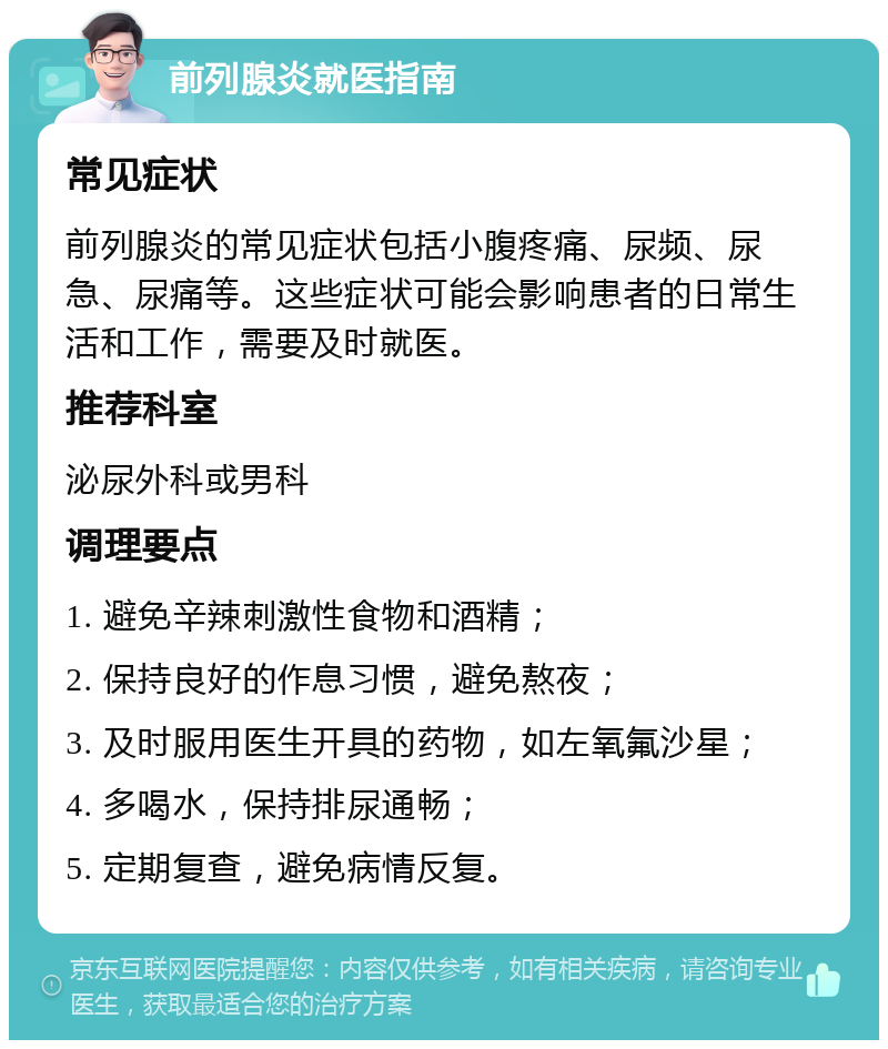 前列腺炎就医指南 常见症状 前列腺炎的常见症状包括小腹疼痛、尿频、尿急、尿痛等。这些症状可能会影响患者的日常生活和工作，需要及时就医。 推荐科室 泌尿外科或男科 调理要点 1. 避免辛辣刺激性食物和酒精； 2. 保持良好的作息习惯，避免熬夜； 3. 及时服用医生开具的药物，如左氧氟沙星； 4. 多喝水，保持排尿通畅； 5. 定期复查，避免病情反复。