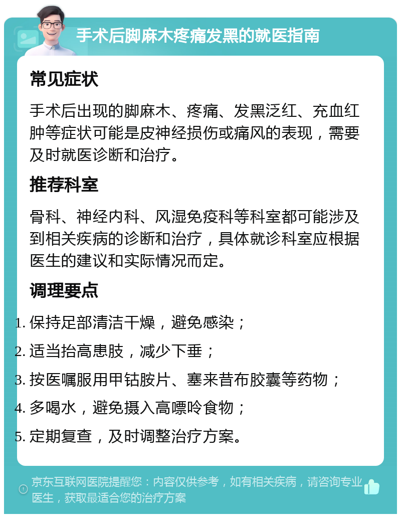 手术后脚麻木疼痛发黑的就医指南 常见症状 手术后出现的脚麻木、疼痛、发黑泛红、充血红肿等症状可能是皮神经损伤或痛风的表现，需要及时就医诊断和治疗。 推荐科室 骨科、神经内科、风湿免疫科等科室都可能涉及到相关疾病的诊断和治疗，具体就诊科室应根据医生的建议和实际情况而定。 调理要点 保持足部清洁干燥，避免感染； 适当抬高患肢，减少下垂； 按医嘱服用甲钴胺片、塞来昔布胶囊等药物； 多喝水，避免摄入高嘌呤食物； 定期复查，及时调整治疗方案。