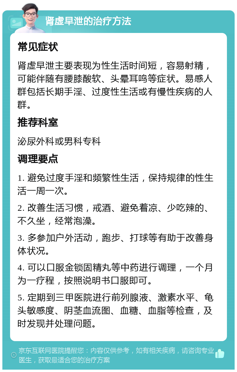 肾虚早泄的治疗方法 常见症状 肾虚早泄主要表现为性生活时间短，容易射精，可能伴随有腰膝酸软、头晕耳鸣等症状。易感人群包括长期手淫、过度性生活或有慢性疾病的人群。 推荐科室 泌尿外科或男科专科 调理要点 1. 避免过度手淫和频繁性生活，保持规律的性生活一周一次。 2. 改善生活习惯，戒酒、避免着凉、少吃辣的、不久坐，经常泡澡。 3. 多参加户外活动，跑步、打球等有助于改善身体状况。 4. 可以口服金锁固精丸等中药进行调理，一个月为一疗程，按照说明书口服即可。 5. 定期到三甲医院进行前列腺液、激素水平、龟头敏感度、阴茎血流图、血糖、血脂等检查，及时发现并处理问题。