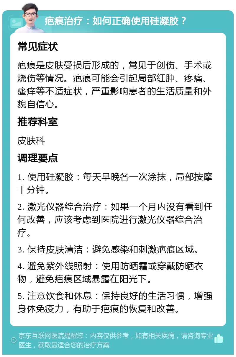 疤痕治疗：如何正确使用硅凝胶？ 常见症状 疤痕是皮肤受损后形成的，常见于创伤、手术或烧伤等情况。疤痕可能会引起局部红肿、疼痛、瘙痒等不适症状，严重影响患者的生活质量和外貌自信心。 推荐科室 皮肤科 调理要点 1. 使用硅凝胶：每天早晚各一次涂抹，局部按摩十分钟。 2. 激光仪器综合治疗：如果一个月内没有看到任何改善，应该考虑到医院进行激光仪器综合治疗。 3. 保持皮肤清洁：避免感染和刺激疤痕区域。 4. 避免紫外线照射：使用防晒霜或穿戴防晒衣物，避免疤痕区域暴露在阳光下。 5. 注意饮食和休息：保持良好的生活习惯，增强身体免疫力，有助于疤痕的恢复和改善。