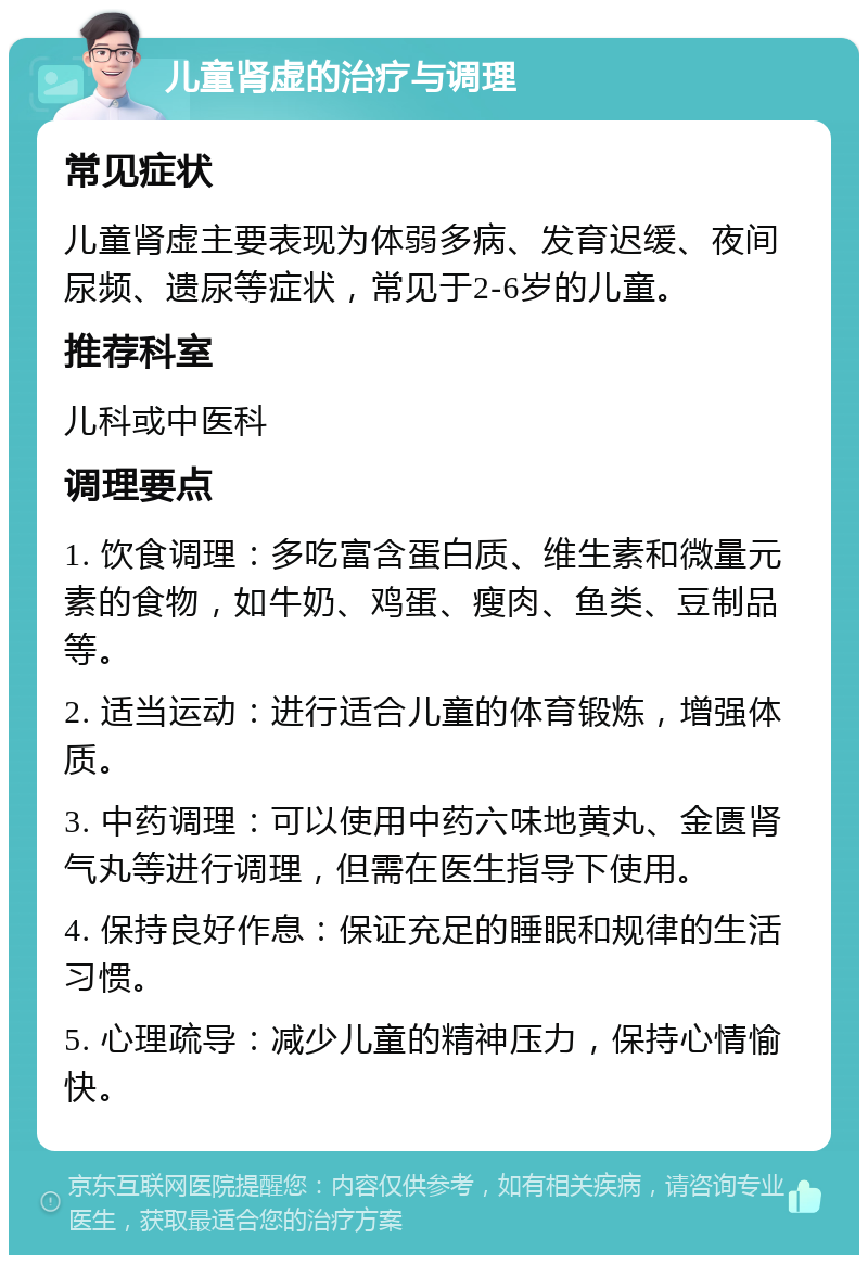 儿童肾虚的治疗与调理 常见症状 儿童肾虚主要表现为体弱多病、发育迟缓、夜间尿频、遗尿等症状，常见于2-6岁的儿童。 推荐科室 儿科或中医科 调理要点 1. 饮食调理：多吃富含蛋白质、维生素和微量元素的食物，如牛奶、鸡蛋、瘦肉、鱼类、豆制品等。 2. 适当运动：进行适合儿童的体育锻炼，增强体质。 3. 中药调理：可以使用中药六味地黄丸、金匮肾气丸等进行调理，但需在医生指导下使用。 4. 保持良好作息：保证充足的睡眠和规律的生活习惯。 5. 心理疏导：减少儿童的精神压力，保持心情愉快。