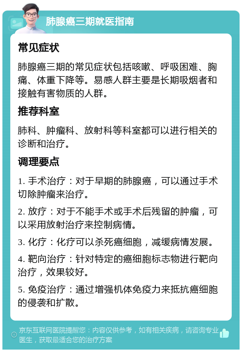 肺腺癌三期就医指南 常见症状 肺腺癌三期的常见症状包括咳嗽、呼吸困难、胸痛、体重下降等。易感人群主要是长期吸烟者和接触有害物质的人群。 推荐科室 肺科、肿瘤科、放射科等科室都可以进行相关的诊断和治疗。 调理要点 1. 手术治疗：对于早期的肺腺癌，可以通过手术切除肿瘤来治疗。 2. 放疗：对于不能手术或手术后残留的肿瘤，可以采用放射治疗来控制病情。 3. 化疗：化疗可以杀死癌细胞，减缓病情发展。 4. 靶向治疗：针对特定的癌细胞标志物进行靶向治疗，效果较好。 5. 免疫治疗：通过增强机体免疫力来抵抗癌细胞的侵袭和扩散。