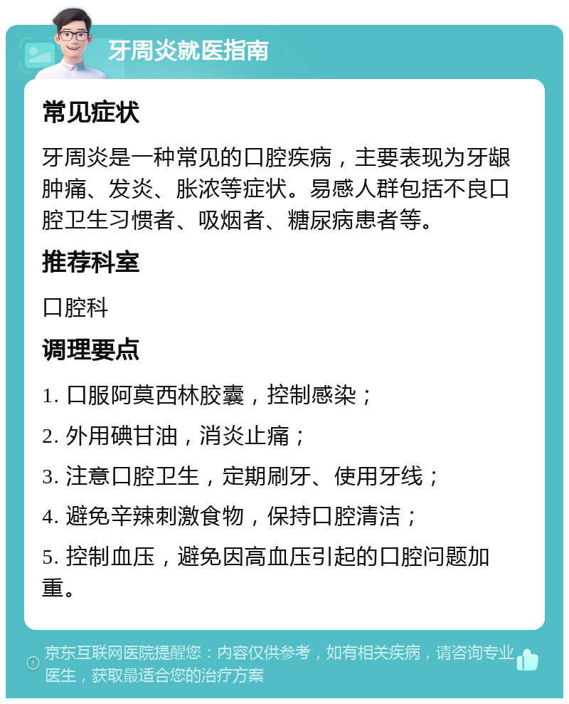 牙周炎就医指南 常见症状 牙周炎是一种常见的口腔疾病，主要表现为牙龈肿痛、发炎、胀浓等症状。易感人群包括不良口腔卫生习惯者、吸烟者、糖尿病患者等。 推荐科室 口腔科 调理要点 1. 口服阿莫西林胶囊，控制感染； 2. 外用碘甘油，消炎止痛； 3. 注意口腔卫生，定期刷牙、使用牙线； 4. 避免辛辣刺激食物，保持口腔清洁； 5. 控制血压，避免因高血压引起的口腔问题加重。