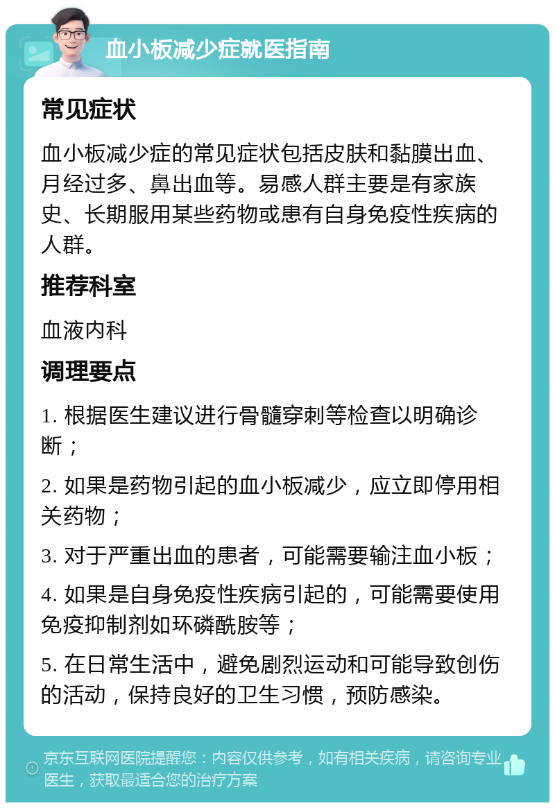 血小板减少症就医指南 常见症状 血小板减少症的常见症状包括皮肤和黏膜出血、月经过多、鼻出血等。易感人群主要是有家族史、长期服用某些药物或患有自身免疫性疾病的人群。 推荐科室 血液内科 调理要点 1. 根据医生建议进行骨髓穿刺等检查以明确诊断； 2. 如果是药物引起的血小板减少，应立即停用相关药物； 3. 对于严重出血的患者，可能需要输注血小板； 4. 如果是自身免疫性疾病引起的，可能需要使用免疫抑制剂如环磷酰胺等； 5. 在日常生活中，避免剧烈运动和可能导致创伤的活动，保持良好的卫生习惯，预防感染。