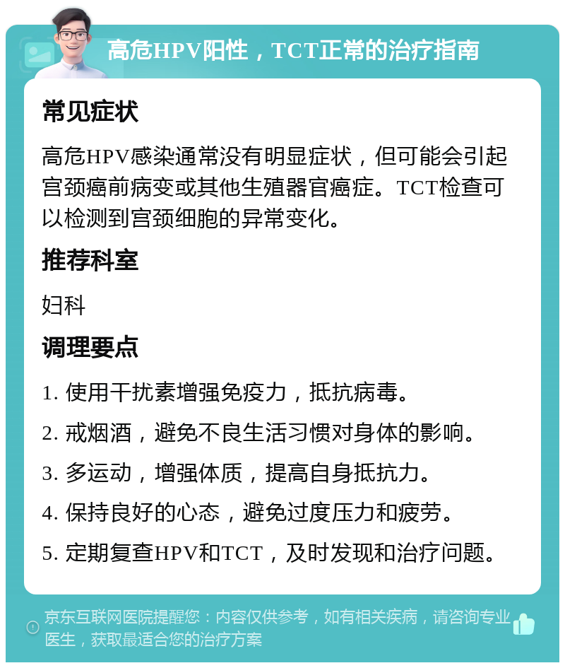 高危HPV阳性，TCT正常的治疗指南 常见症状 高危HPV感染通常没有明显症状，但可能会引起宫颈癌前病变或其他生殖器官癌症。TCT检查可以检测到宫颈细胞的异常变化。 推荐科室 妇科 调理要点 1. 使用干扰素增强免疫力，抵抗病毒。 2. 戒烟酒，避免不良生活习惯对身体的影响。 3. 多运动，增强体质，提高自身抵抗力。 4. 保持良好的心态，避免过度压力和疲劳。 5. 定期复查HPV和TCT，及时发现和治疗问题。