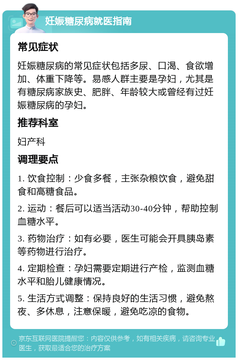 妊娠糖尿病就医指南 常见症状 妊娠糖尿病的常见症状包括多尿、口渴、食欲增加、体重下降等。易感人群主要是孕妇，尤其是有糖尿病家族史、肥胖、年龄较大或曾经有过妊娠糖尿病的孕妇。 推荐科室 妇产科 调理要点 1. 饮食控制：少食多餐，主张杂粮饮食，避免甜食和高糖食品。 2. 运动：餐后可以适当活动30-40分钟，帮助控制血糖水平。 3. 药物治疗：如有必要，医生可能会开具胰岛素等药物进行治疗。 4. 定期检查：孕妇需要定期进行产检，监测血糖水平和胎儿健康情况。 5. 生活方式调整：保持良好的生活习惯，避免熬夜、多休息，注意保暖，避免吃凉的食物。