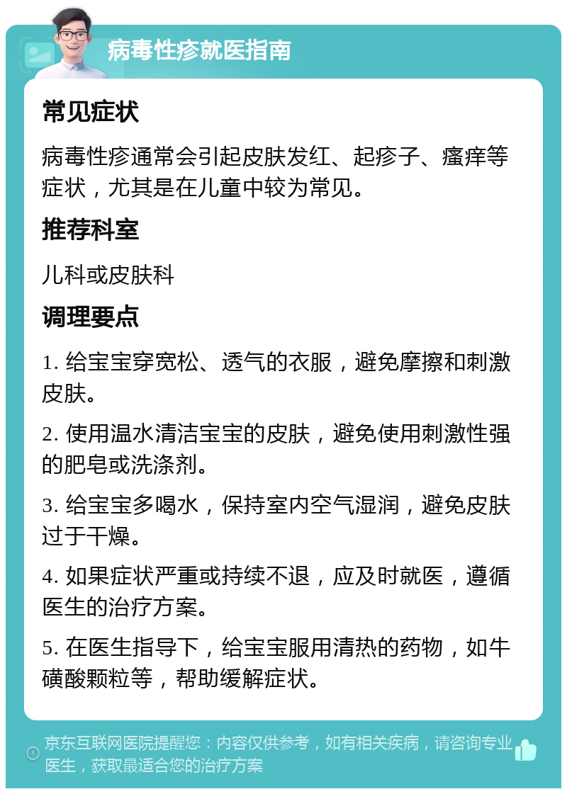 病毒性疹就医指南 常见症状 病毒性疹通常会引起皮肤发红、起疹子、瘙痒等症状，尤其是在儿童中较为常见。 推荐科室 儿科或皮肤科 调理要点 1. 给宝宝穿宽松、透气的衣服，避免摩擦和刺激皮肤。 2. 使用温水清洁宝宝的皮肤，避免使用刺激性强的肥皂或洗涤剂。 3. 给宝宝多喝水，保持室内空气湿润，避免皮肤过于干燥。 4. 如果症状严重或持续不退，应及时就医，遵循医生的治疗方案。 5. 在医生指导下，给宝宝服用清热的药物，如牛磺酸颗粒等，帮助缓解症状。