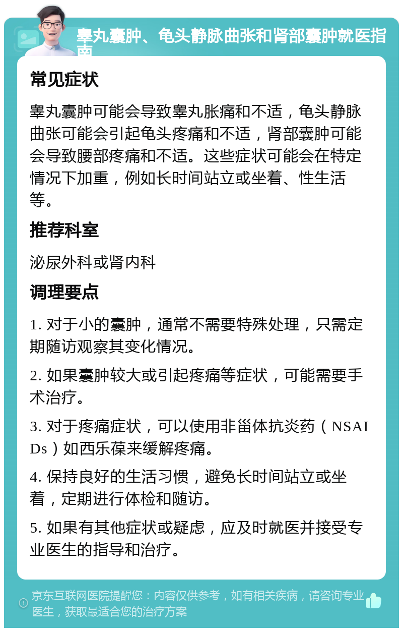 睾丸囊肿、龟头静脉曲张和肾部囊肿就医指南 常见症状 睾丸囊肿可能会导致睾丸胀痛和不适，龟头静脉曲张可能会引起龟头疼痛和不适，肾部囊肿可能会导致腰部疼痛和不适。这些症状可能会在特定情况下加重，例如长时间站立或坐着、性生活等。 推荐科室 泌尿外科或肾内科 调理要点 1. 对于小的囊肿，通常不需要特殊处理，只需定期随访观察其变化情况。 2. 如果囊肿较大或引起疼痛等症状，可能需要手术治疗。 3. 对于疼痛症状，可以使用非甾体抗炎药（NSAIDs）如西乐葆来缓解疼痛。 4. 保持良好的生活习惯，避免长时间站立或坐着，定期进行体检和随访。 5. 如果有其他症状或疑虑，应及时就医并接受专业医生的指导和治疗。