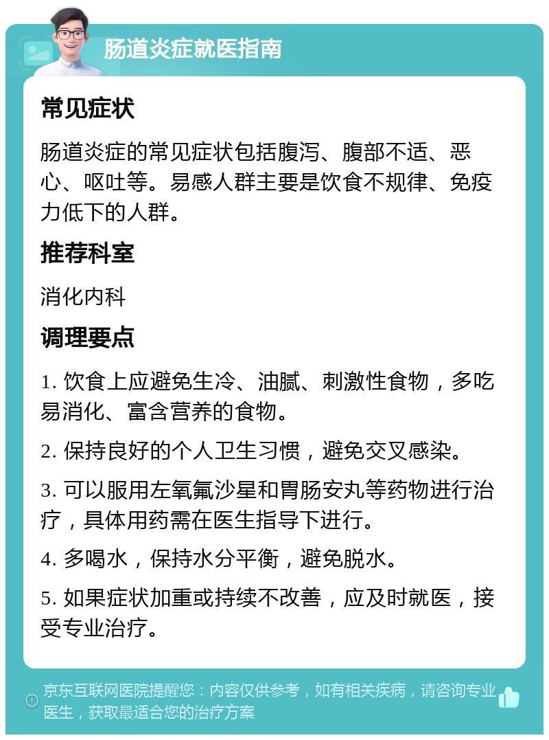 肠道炎症就医指南 常见症状 肠道炎症的常见症状包括腹泻、腹部不适、恶心、呕吐等。易感人群主要是饮食不规律、免疫力低下的人群。 推荐科室 消化内科 调理要点 1. 饮食上应避免生冷、油腻、刺激性食物，多吃易消化、富含营养的食物。 2. 保持良好的个人卫生习惯，避免交叉感染。 3. 可以服用左氧氟沙星和胃肠安丸等药物进行治疗，具体用药需在医生指导下进行。 4. 多喝水，保持水分平衡，避免脱水。 5. 如果症状加重或持续不改善，应及时就医，接受专业治疗。