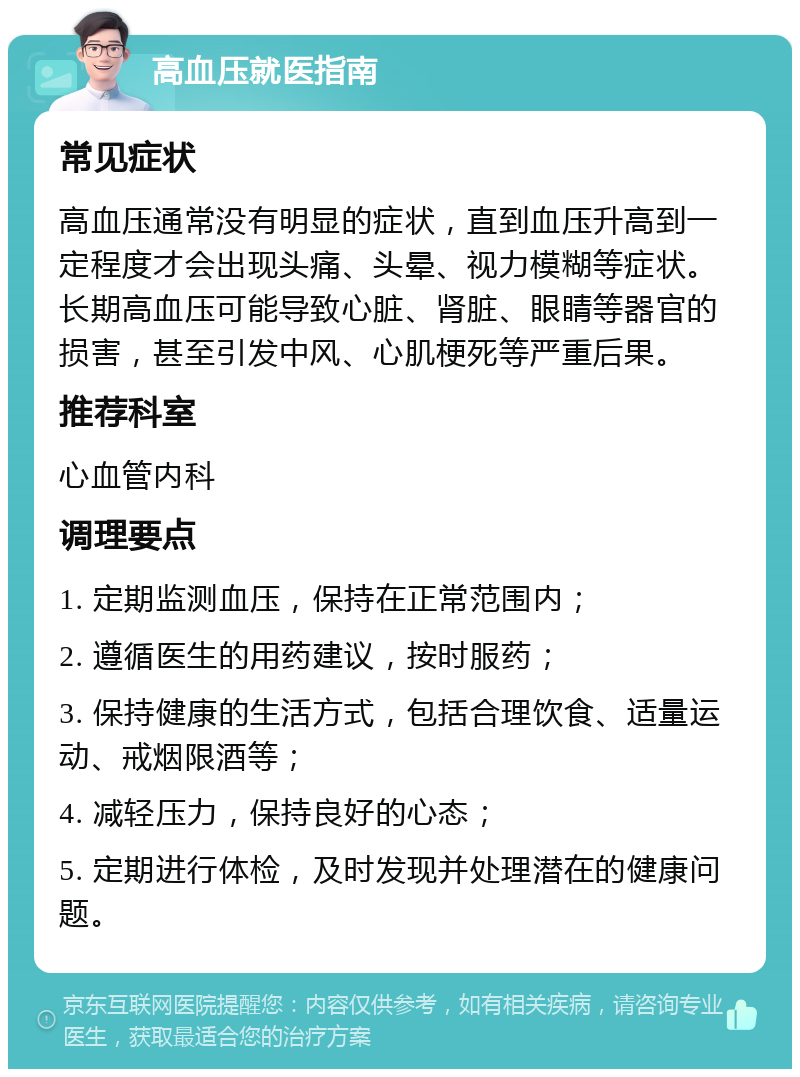 高血压就医指南 常见症状 高血压通常没有明显的症状，直到血压升高到一定程度才会出现头痛、头晕、视力模糊等症状。长期高血压可能导致心脏、肾脏、眼睛等器官的损害，甚至引发中风、心肌梗死等严重后果。 推荐科室 心血管内科 调理要点 1. 定期监测血压，保持在正常范围内； 2. 遵循医生的用药建议，按时服药； 3. 保持健康的生活方式，包括合理饮食、适量运动、戒烟限酒等； 4. 减轻压力，保持良好的心态； 5. 定期进行体检，及时发现并处理潜在的健康问题。