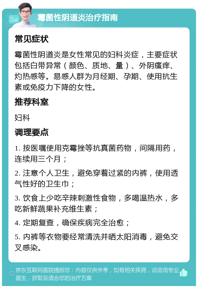 霉菌性阴道炎治疗指南 常见症状 霉菌性阴道炎是女性常见的妇科炎症，主要症状包括白带异常（颜色、质地、量）、外阴瘙痒、灼热感等。易感人群为月经期、孕期、使用抗生素或免疫力下降的女性。 推荐科室 妇科 调理要点 1. 按医嘱使用克霉挫等抗真菌药物，间隔用药，连续用三个月； 2. 注意个人卫生，避免穿着过紧的内裤，使用透气性好的卫生巾； 3. 饮食上少吃辛辣刺激性食物，多喝温热水，多吃新鲜蔬果补充维生素； 4. 定期复查，确保疾病完全治愈； 5. 内裤等衣物要经常清洗并晒太阳消毒，避免交叉感染。