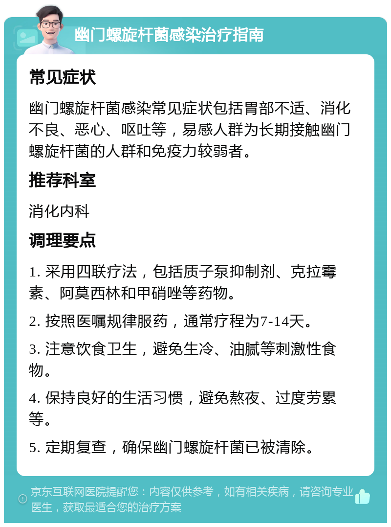 幽门螺旋杆菌感染治疗指南 常见症状 幽门螺旋杆菌感染常见症状包括胃部不适、消化不良、恶心、呕吐等，易感人群为长期接触幽门螺旋杆菌的人群和免疫力较弱者。 推荐科室 消化内科 调理要点 1. 采用四联疗法，包括质子泵抑制剂、克拉霉素、阿莫西林和甲硝唑等药物。 2. 按照医嘱规律服药，通常疗程为7-14天。 3. 注意饮食卫生，避免生冷、油腻等刺激性食物。 4. 保持良好的生活习惯，避免熬夜、过度劳累等。 5. 定期复查，确保幽门螺旋杆菌已被清除。