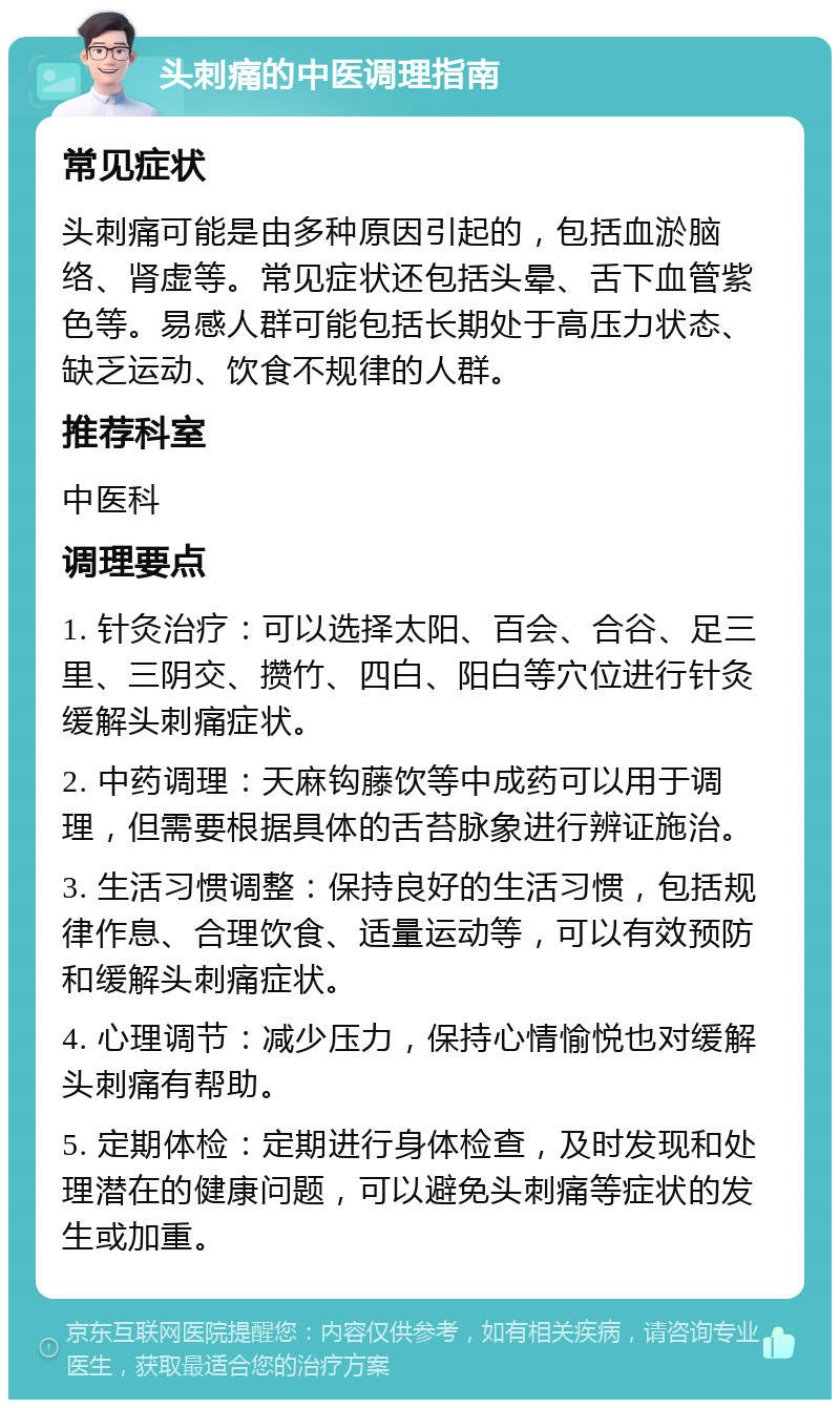 头刺痛的中医调理指南 常见症状 头刺痛可能是由多种原因引起的，包括血淤脑络、肾虚等。常见症状还包括头晕、舌下血管紫色等。易感人群可能包括长期处于高压力状态、缺乏运动、饮食不规律的人群。 推荐科室 中医科 调理要点 1. 针灸治疗：可以选择太阳、百会、合谷、足三里、三阴交、攒竹、四白、阳白等穴位进行针灸缓解头刺痛症状。 2. 中药调理：天麻钩藤饮等中成药可以用于调理，但需要根据具体的舌苔脉象进行辨证施治。 3. 生活习惯调整：保持良好的生活习惯，包括规律作息、合理饮食、适量运动等，可以有效预防和缓解头刺痛症状。 4. 心理调节：减少压力，保持心情愉悦也对缓解头刺痛有帮助。 5. 定期体检：定期进行身体检查，及时发现和处理潜在的健康问题，可以避免头刺痛等症状的发生或加重。