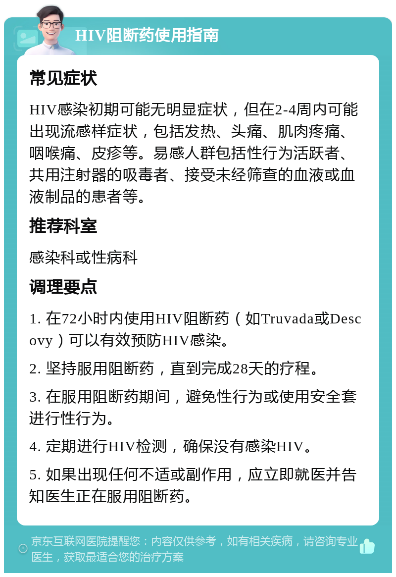 HIV阻断药使用指南 常见症状 HIV感染初期可能无明显症状，但在2-4周内可能出现流感样症状，包括发热、头痛、肌肉疼痛、咽喉痛、皮疹等。易感人群包括性行为活跃者、共用注射器的吸毒者、接受未经筛查的血液或血液制品的患者等。 推荐科室 感染科或性病科 调理要点 1. 在72小时内使用HIV阻断药（如Truvada或Descovy）可以有效预防HIV感染。 2. 坚持服用阻断药，直到完成28天的疗程。 3. 在服用阻断药期间，避免性行为或使用安全套进行性行为。 4. 定期进行HIV检测，确保没有感染HIV。 5. 如果出现任何不适或副作用，应立即就医并告知医生正在服用阻断药。