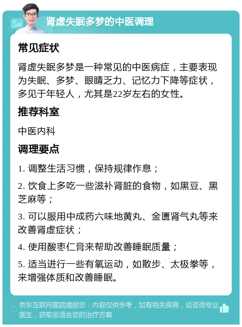 肾虚失眠多梦的中医调理 常见症状 肾虚失眠多梦是一种常见的中医病症，主要表现为失眠、多梦、眼睛乏力、记忆力下降等症状，多见于年轻人，尤其是22岁左右的女性。 推荐科室 中医内科 调理要点 1. 调整生活习惯，保持规律作息； 2. 饮食上多吃一些滋补肾脏的食物，如黑豆、黑芝麻等； 3. 可以服用中成药六味地黄丸、金匮肾气丸等来改善肾虚症状； 4. 使用酸枣仁膏来帮助改善睡眠质量； 5. 适当进行一些有氧运动，如散步、太极拳等，来增强体质和改善睡眠。