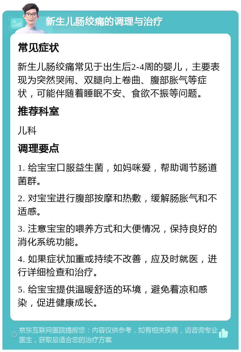 新生儿肠绞痛的调理与治疗 常见症状 新生儿肠绞痛常见于出生后2-4周的婴儿，主要表现为突然哭闹、双腿向上卷曲、腹部胀气等症状，可能伴随着睡眠不安、食欲不振等问题。 推荐科室 儿科 调理要点 1. 给宝宝口服益生菌，如妈咪爱，帮助调节肠道菌群。 2. 对宝宝进行腹部按摩和热敷，缓解肠胀气和不适感。 3. 注意宝宝的喂养方式和大便情况，保持良好的消化系统功能。 4. 如果症状加重或持续不改善，应及时就医，进行详细检查和治疗。 5. 给宝宝提供温暖舒适的环境，避免着凉和感染，促进健康成长。