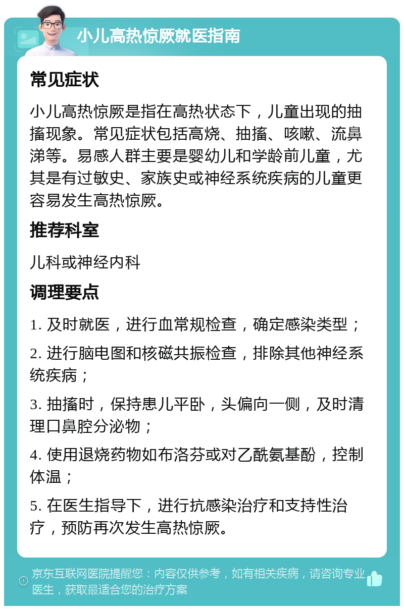 小儿高热惊厥就医指南 常见症状 小儿高热惊厥是指在高热状态下，儿童出现的抽搐现象。常见症状包括高烧、抽搐、咳嗽、流鼻涕等。易感人群主要是婴幼儿和学龄前儿童，尤其是有过敏史、家族史或神经系统疾病的儿童更容易发生高热惊厥。 推荐科室 儿科或神经内科 调理要点 1. 及时就医，进行血常规检查，确定感染类型； 2. 进行脑电图和核磁共振检查，排除其他神经系统疾病； 3. 抽搐时，保持患儿平卧，头偏向一侧，及时清理口鼻腔分泌物； 4. 使用退烧药物如布洛芬或对乙酰氨基酚，控制体温； 5. 在医生指导下，进行抗感染治疗和支持性治疗，预防再次发生高热惊厥。