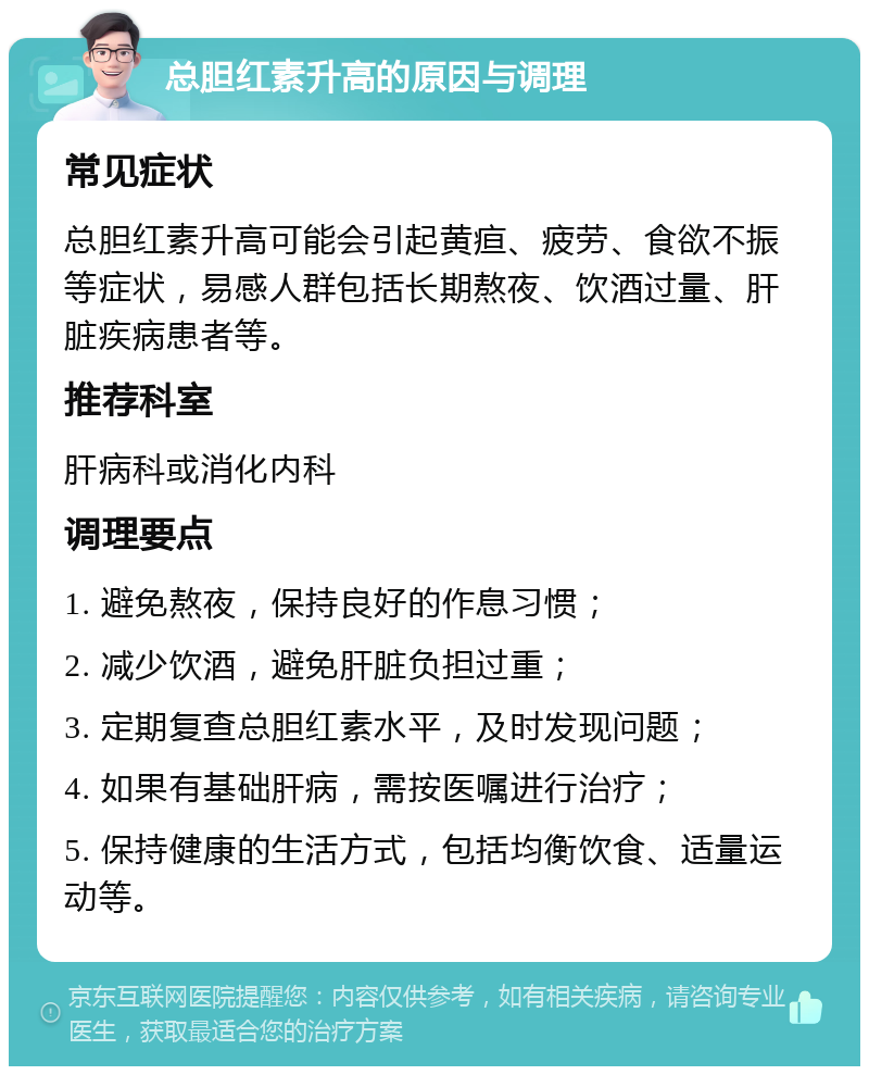 总胆红素升高的原因与调理 常见症状 总胆红素升高可能会引起黄疸、疲劳、食欲不振等症状，易感人群包括长期熬夜、饮酒过量、肝脏疾病患者等。 推荐科室 肝病科或消化内科 调理要点 1. 避免熬夜，保持良好的作息习惯； 2. 减少饮酒，避免肝脏负担过重； 3. 定期复查总胆红素水平，及时发现问题； 4. 如果有基础肝病，需按医嘱进行治疗； 5. 保持健康的生活方式，包括均衡饮食、适量运动等。