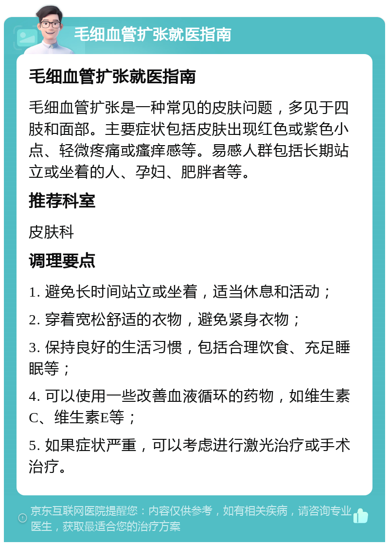 毛细血管扩张就医指南 毛细血管扩张就医指南 毛细血管扩张是一种常见的皮肤问题，多见于四肢和面部。主要症状包括皮肤出现红色或紫色小点、轻微疼痛或瘙痒感等。易感人群包括长期站立或坐着的人、孕妇、肥胖者等。 推荐科室 皮肤科 调理要点 1. 避免长时间站立或坐着，适当休息和活动； 2. 穿着宽松舒适的衣物，避免紧身衣物； 3. 保持良好的生活习惯，包括合理饮食、充足睡眠等； 4. 可以使用一些改善血液循环的药物，如维生素C、维生素E等； 5. 如果症状严重，可以考虑进行激光治疗或手术治疗。