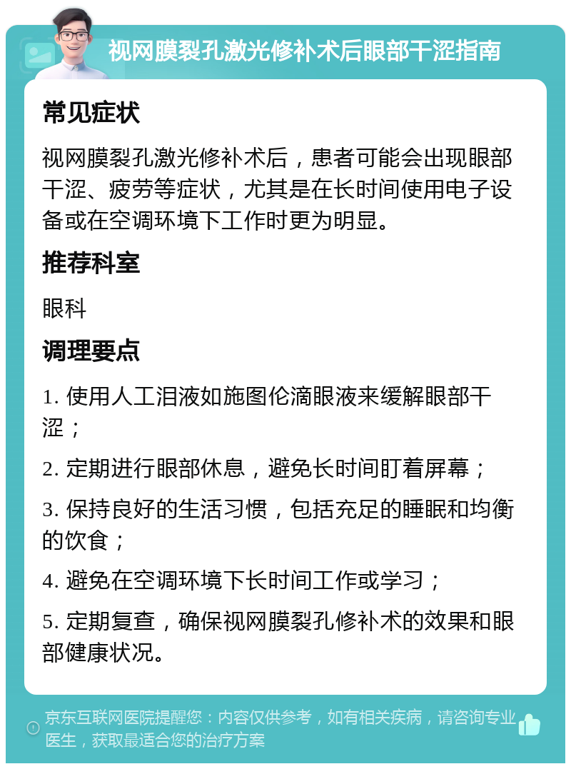 视网膜裂孔激光修补术后眼部干涩指南 常见症状 视网膜裂孔激光修补术后，患者可能会出现眼部干涩、疲劳等症状，尤其是在长时间使用电子设备或在空调环境下工作时更为明显。 推荐科室 眼科 调理要点 1. 使用人工泪液如施图伦滴眼液来缓解眼部干涩； 2. 定期进行眼部休息，避免长时间盯着屏幕； 3. 保持良好的生活习惯，包括充足的睡眠和均衡的饮食； 4. 避免在空调环境下长时间工作或学习； 5. 定期复查，确保视网膜裂孔修补术的效果和眼部健康状况。