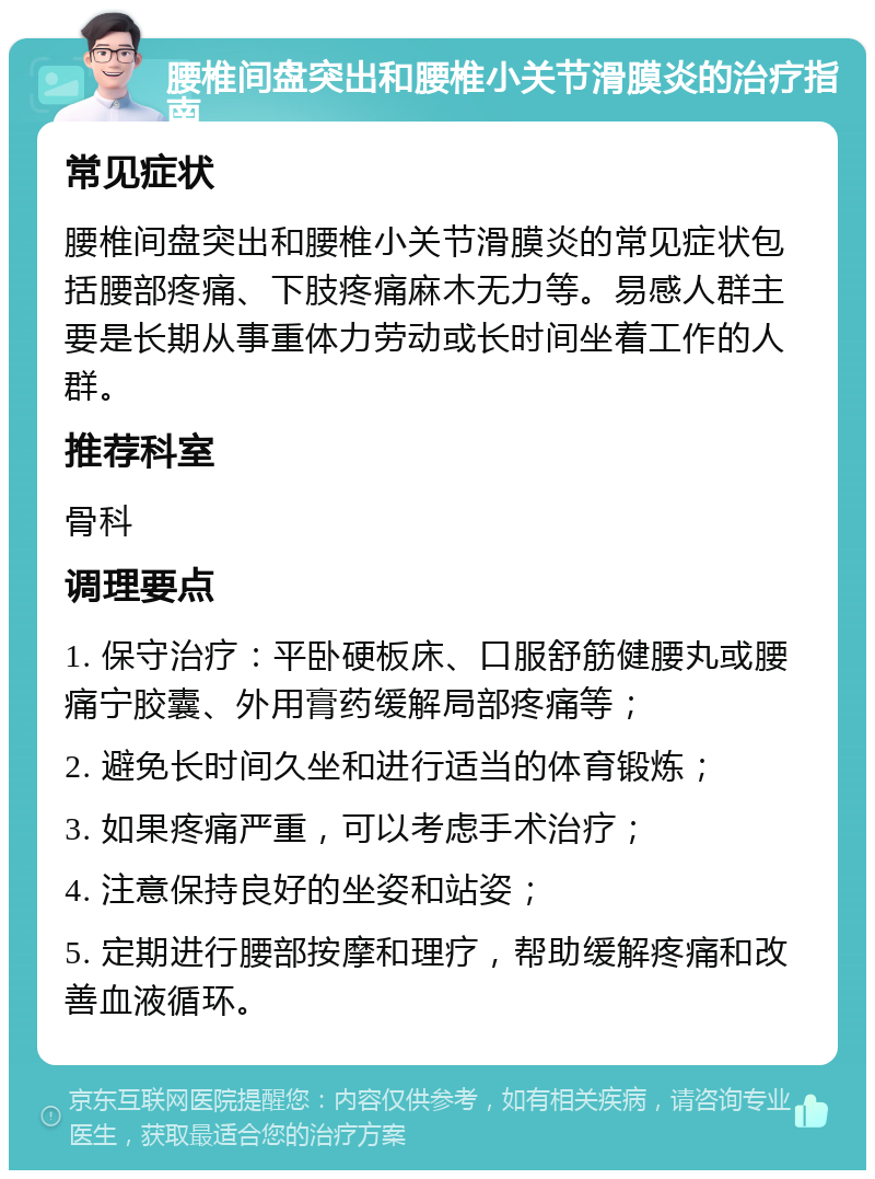 腰椎间盘突出和腰椎小关节滑膜炎的治疗指南 常见症状 腰椎间盘突出和腰椎小关节滑膜炎的常见症状包括腰部疼痛、下肢疼痛麻木无力等。易感人群主要是长期从事重体力劳动或长时间坐着工作的人群。 推荐科室 骨科 调理要点 1. 保守治疗：平卧硬板床、口服舒筋健腰丸或腰痛宁胶囊、外用膏药缓解局部疼痛等； 2. 避免长时间久坐和进行适当的体育锻炼； 3. 如果疼痛严重，可以考虑手术治疗； 4. 注意保持良好的坐姿和站姿； 5. 定期进行腰部按摩和理疗，帮助缓解疼痛和改善血液循环。