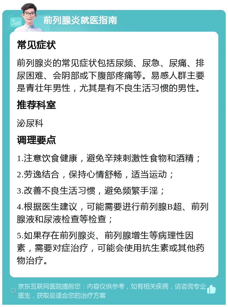 前列腺炎就医指南 常见症状 前列腺炎的常见症状包括尿频、尿急、尿痛、排尿困难、会阴部或下腹部疼痛等。易感人群主要是青壮年男性，尤其是有不良生活习惯的男性。 推荐科室 泌尿科 调理要点 1.注意饮食健康，避免辛辣刺激性食物和酒精； 2.劳逸结合，保持心情舒畅，适当运动； 3.改善不良生活习惯，避免频繁手淫； 4.根据医生建议，可能需要进行前列腺B超、前列腺液和尿液检查等检查； 5.如果存在前列腺炎、前列腺增生等病理性因素，需要对症治疗，可能会使用抗生素或其他药物治疗。