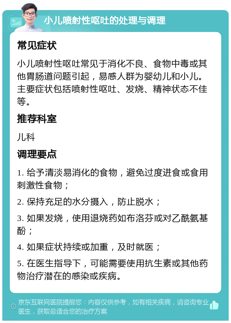 小儿喷射性呕吐的处理与调理 常见症状 小儿喷射性呕吐常见于消化不良、食物中毒或其他胃肠道问题引起，易感人群为婴幼儿和小儿。主要症状包括喷射性呕吐、发烧、精神状态不佳等。 推荐科室 儿科 调理要点 1. 给予清淡易消化的食物，避免过度进食或食用刺激性食物； 2. 保持充足的水分摄入，防止脱水； 3. 如果发烧，使用退烧药如布洛芬或对乙酰氨基酚； 4. 如果症状持续或加重，及时就医； 5. 在医生指导下，可能需要使用抗生素或其他药物治疗潜在的感染或疾病。