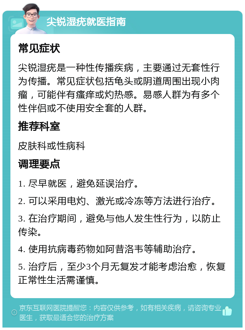 尖锐湿疣就医指南 常见症状 尖锐湿疣是一种性传播疾病，主要通过无套性行为传播。常见症状包括龟头或阴道周围出现小肉瘤，可能伴有瘙痒或灼热感。易感人群为有多个性伴侣或不使用安全套的人群。 推荐科室 皮肤科或性病科 调理要点 1. 尽早就医，避免延误治疗。 2. 可以采用电灼、激光或冷冻等方法进行治疗。 3. 在治疗期间，避免与他人发生性行为，以防止传染。 4. 使用抗病毒药物如阿昔洛韦等辅助治疗。 5. 治疗后，至少3个月无复发才能考虑治愈，恢复正常性生活需谨慎。