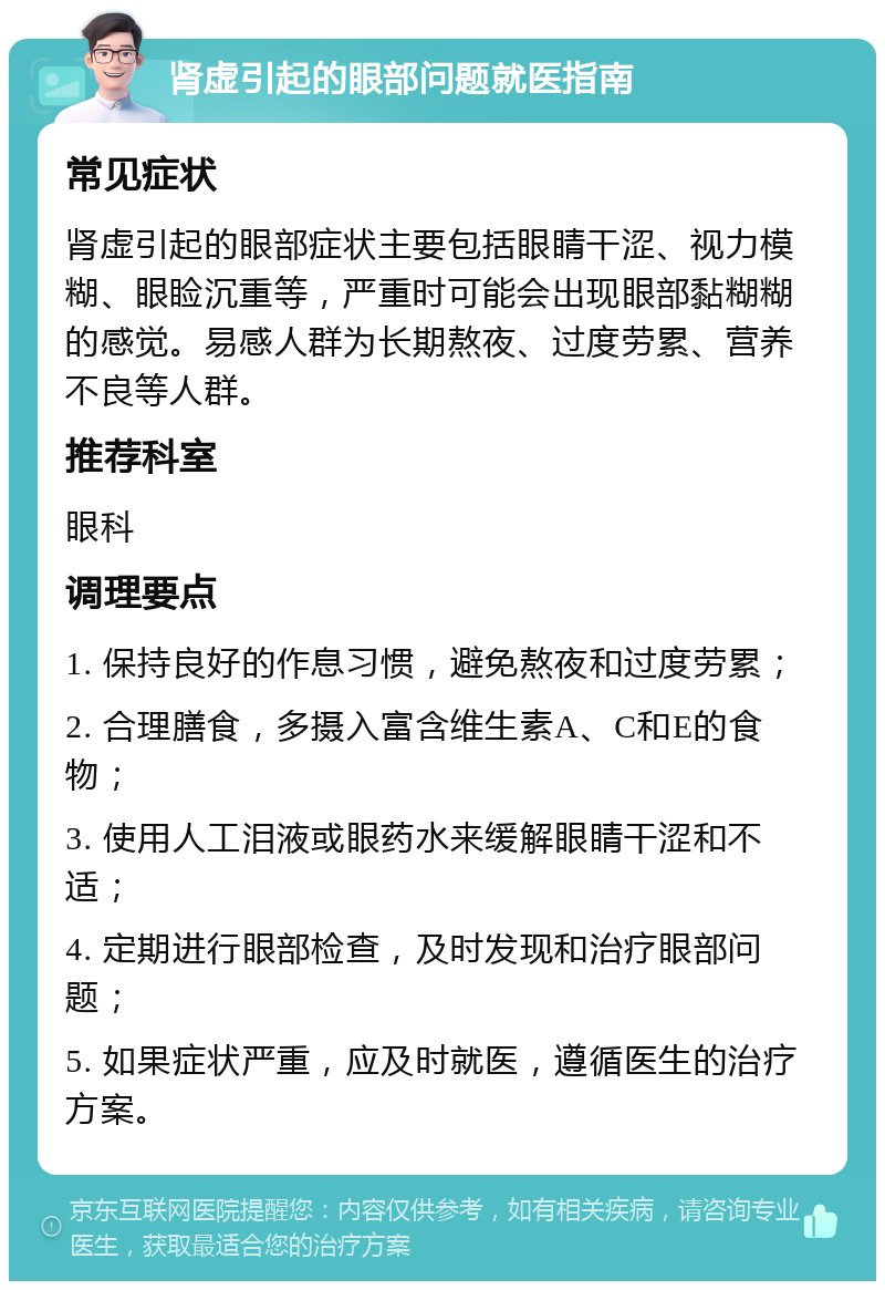 肾虚引起的眼部问题就医指南 常见症状 肾虚引起的眼部症状主要包括眼睛干涩、视力模糊、眼睑沉重等，严重时可能会出现眼部黏糊糊的感觉。易感人群为长期熬夜、过度劳累、营养不良等人群。 推荐科室 眼科 调理要点 1. 保持良好的作息习惯，避免熬夜和过度劳累； 2. 合理膳食，多摄入富含维生素A、C和E的食物； 3. 使用人工泪液或眼药水来缓解眼睛干涩和不适； 4. 定期进行眼部检查，及时发现和治疗眼部问题； 5. 如果症状严重，应及时就医，遵循医生的治疗方案。